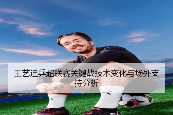 王艺迪乒超联赛关键战技术变化与场外支持分析